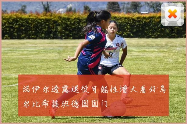 诺伊尔透露退役可能性增大看好乌尔比希接班德国国门