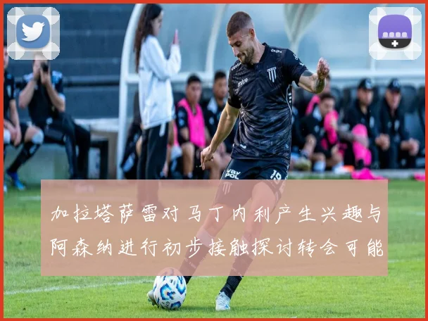 加拉塔萨雷对马丁内利产生兴趣与阿森纳进行初步接触探讨转会可能性